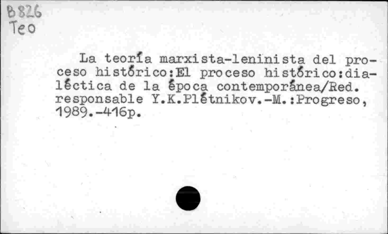 ﻿ми Тео
La teorla marxista-leninista del pro-ceso histôrico:E1 proceso histZrico:dia-lêctica de la êpoca contemporSnea/Red. responsable Y.K.Plêtnikov.-M.îProgreso, 1989.-4H6p.